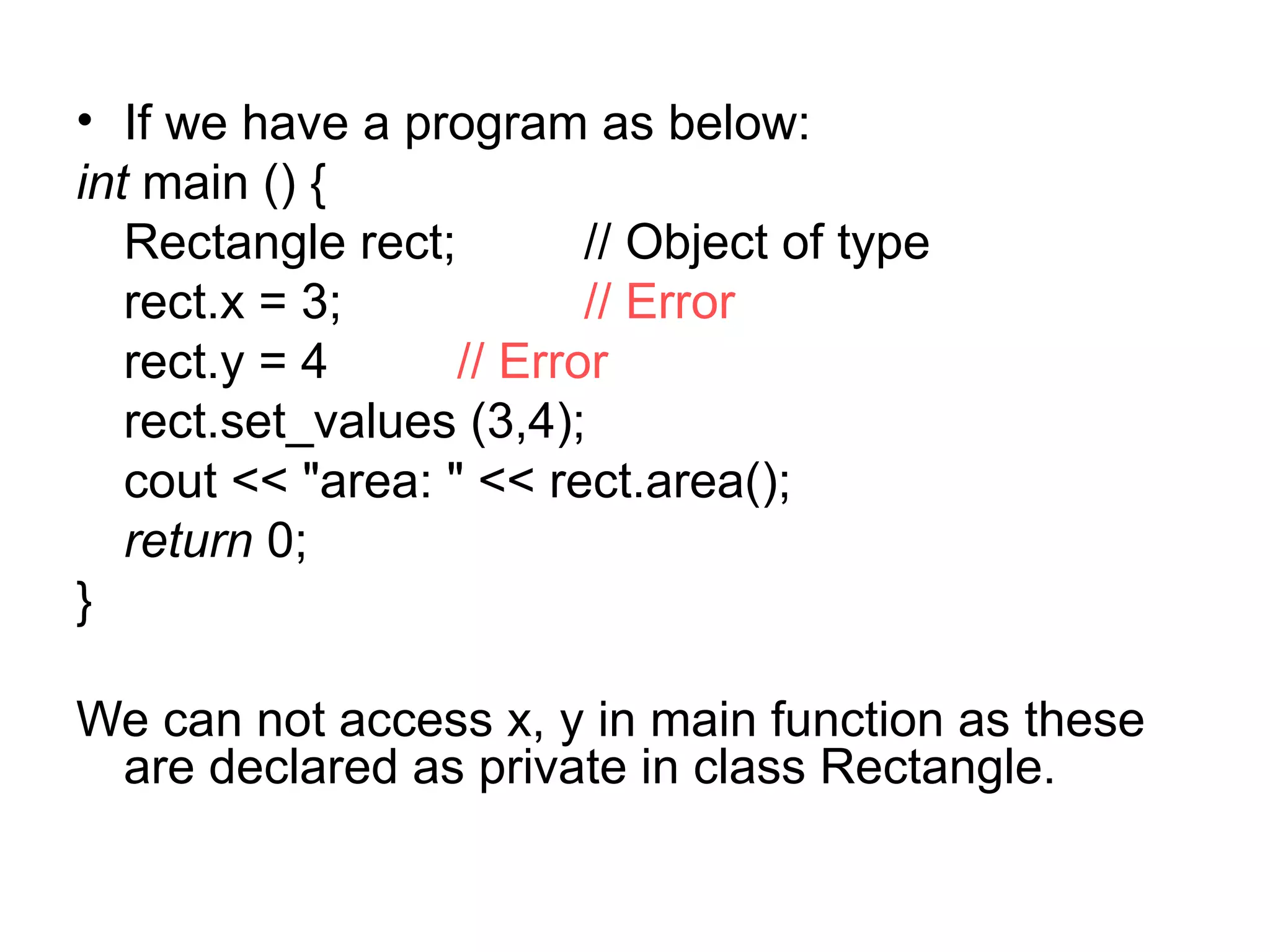 • If we have a program as below:
int main () {
   Rectangle rect;        // Object of type
   rect.x = 3;            // Error
   rect.y = 4      // Error
   rect.set_values (3,4);
   cout << "area: " << rect.area();
   return 0;
}

We can not access x, y in main function as these
 are declared as private in class Rectangle.
 