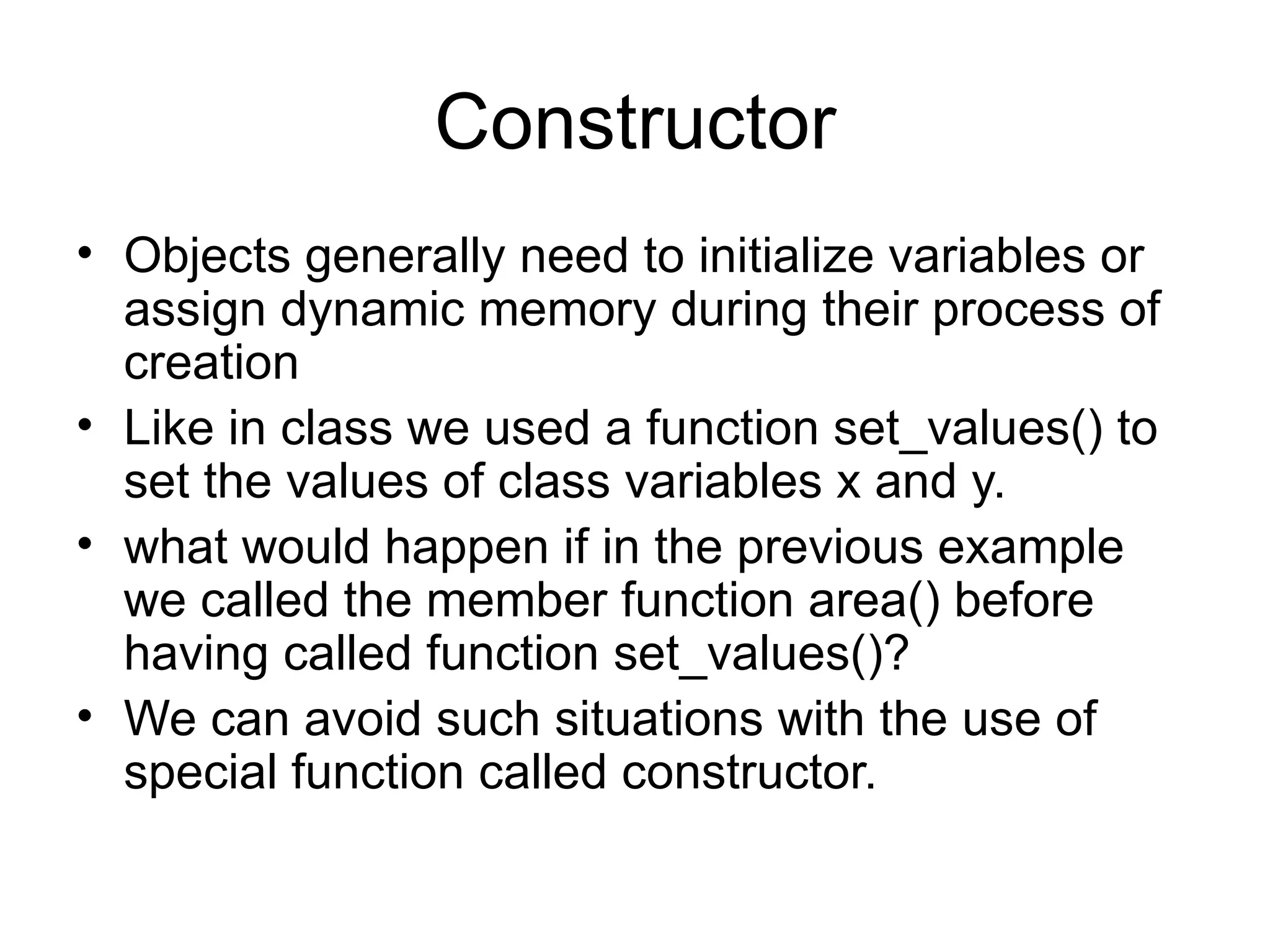 Constructor
• Objects generally need to initialize variables or
  assign dynamic memory during their process of
  creation
• Like in class we used a function set_values() to
  set the values of class variables x and y.
• what would happen if in the previous example
  we called the member function area() before
  having called function set_values()?
• We can avoid such situations with the use of
  special function called constructor.
 