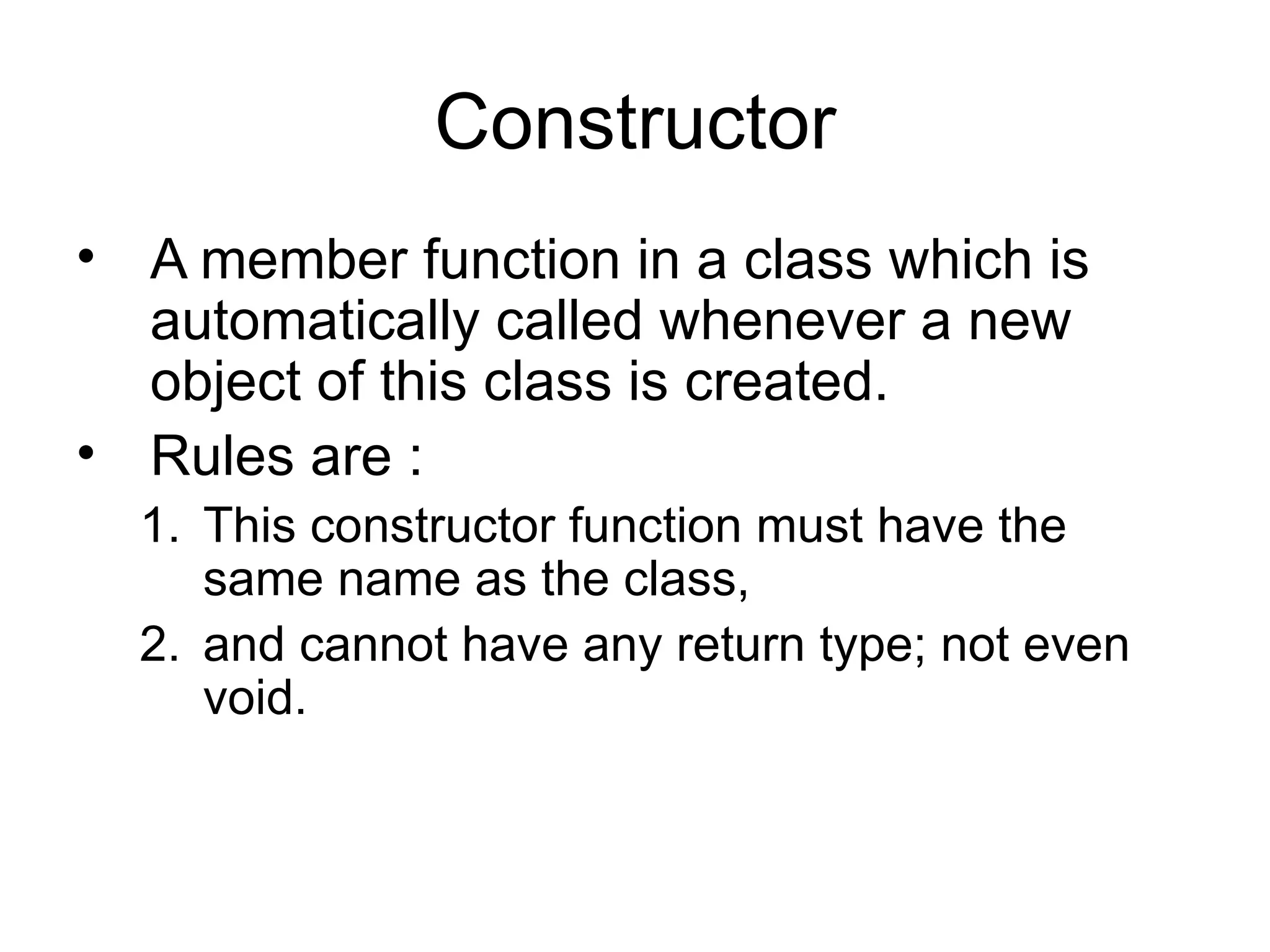 Constructor
• A member function in a class which is
  automatically called whenever a new
  object of this class is created.
• Rules are :
  1. This constructor function must have the
     same name as the class,
  2. and cannot have any return type; not even
     void.
 
