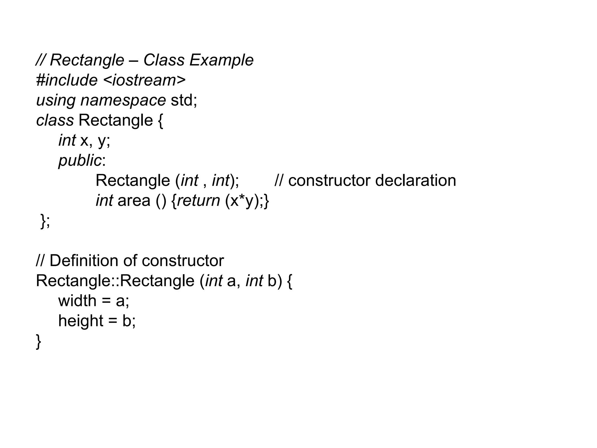 // Rectangle – Class Example
#include <iostream>
using namespace std;
class Rectangle {
    int x, y;
    public:
           Rectangle (int , int);      // constructor declaration
           int area () {return (x*y);}
 };

// Definition of constructor
Rectangle::Rectangle (int a, int b) {
    width = a;
    height = b;
}
 