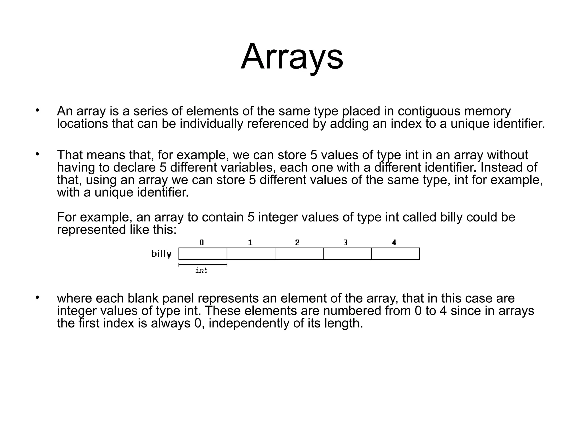 Arrays
•   An array is a series of elements of the same type placed in contiguous memory
    locations that can be individually referenced by adding an index to a unique identifier.

•   That means that, for example, we can store 5 values of type int in an array without
    having to declare 5 different variables, each one with a different identifier. Instead of
    that, using an array we can store 5 different values of the same type, int for example,
    with a unique identifier.
    For example, an array to contain 5 integer values of type int called billy could be
    represented like this:




•   where each blank panel represents an element of the array, that in this case are
    integer values of type int. These elements are numbered from 0 to 4 since in arrays
    the first index is always 0, independently of its length.
 