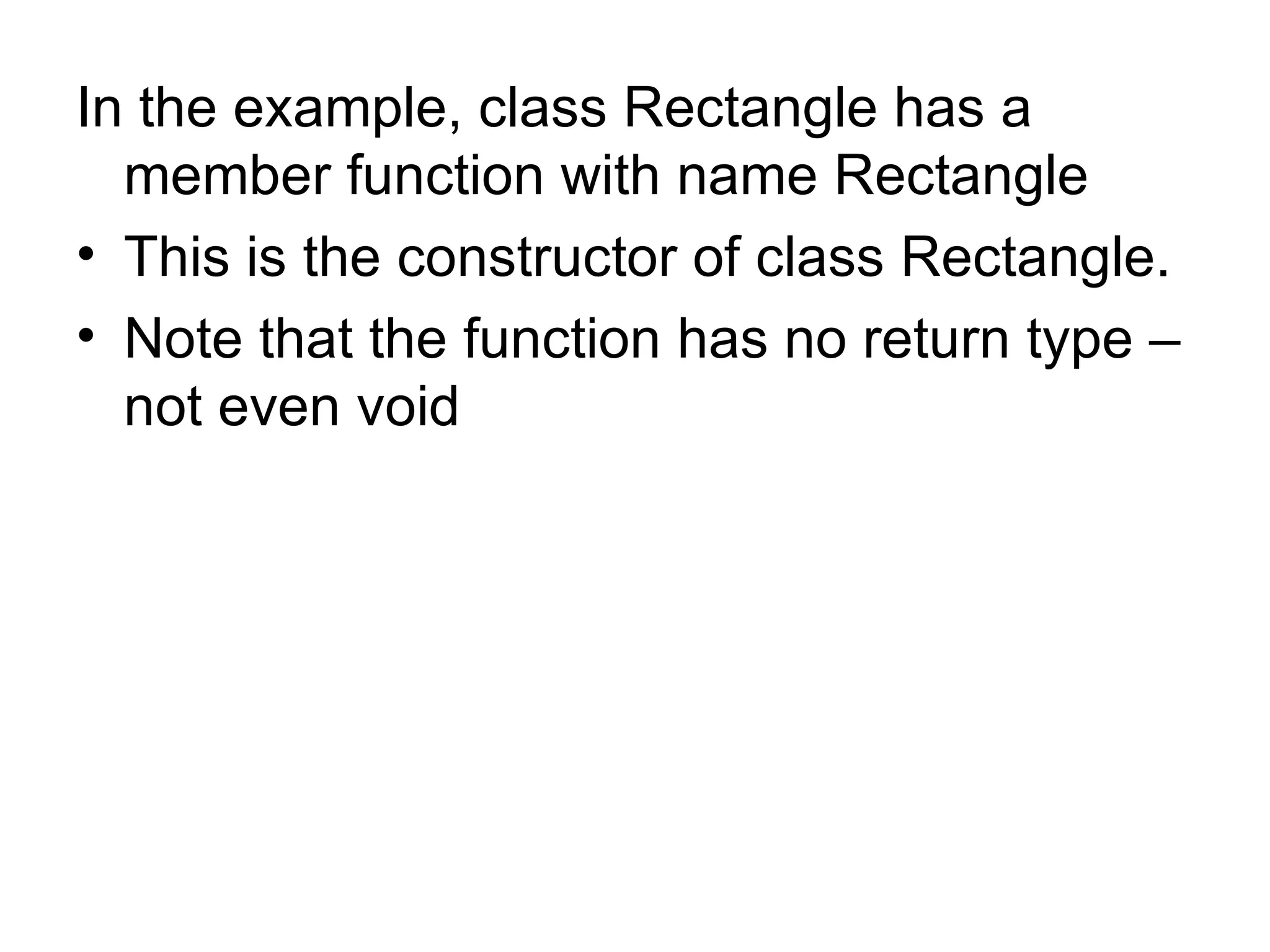 In the example, class Rectangle has a
  member function with name Rectangle
• This is the constructor of class Rectangle.
• Note that the function has no return type –
  not even void
 
