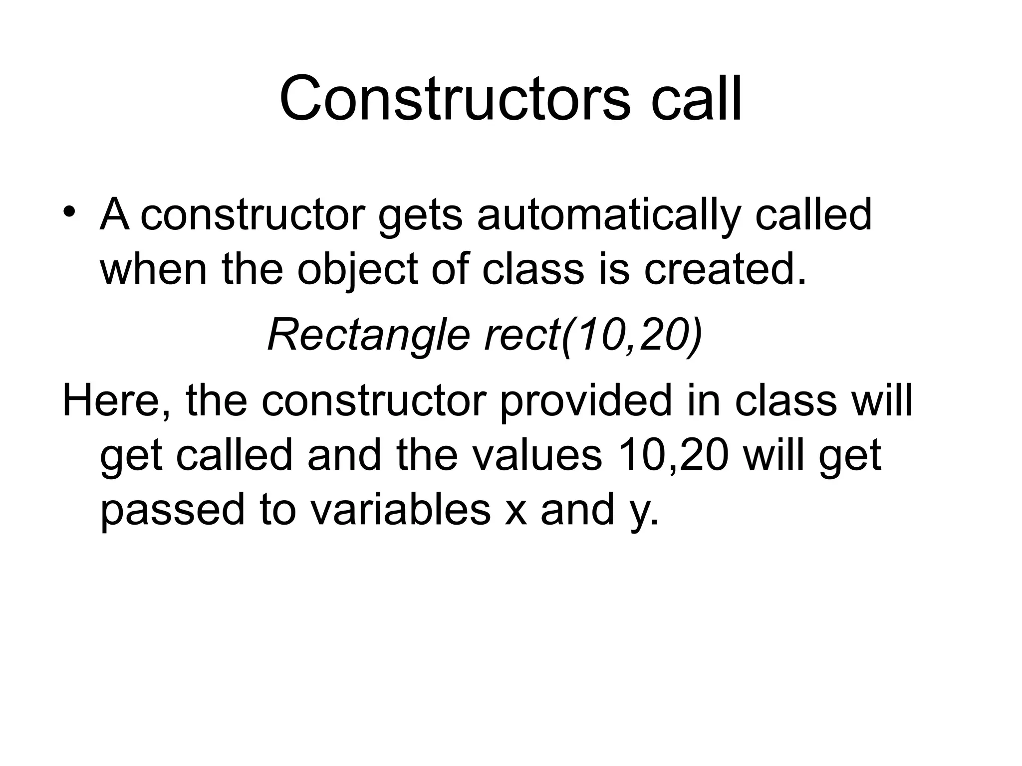 Constructors call
• A constructor gets automatically called
  when the object of class is created.
           Rectangle rect(10,20)
Here, the constructor provided in class will
  get called and the values 10,20 will get
  passed to variables x and y.
 