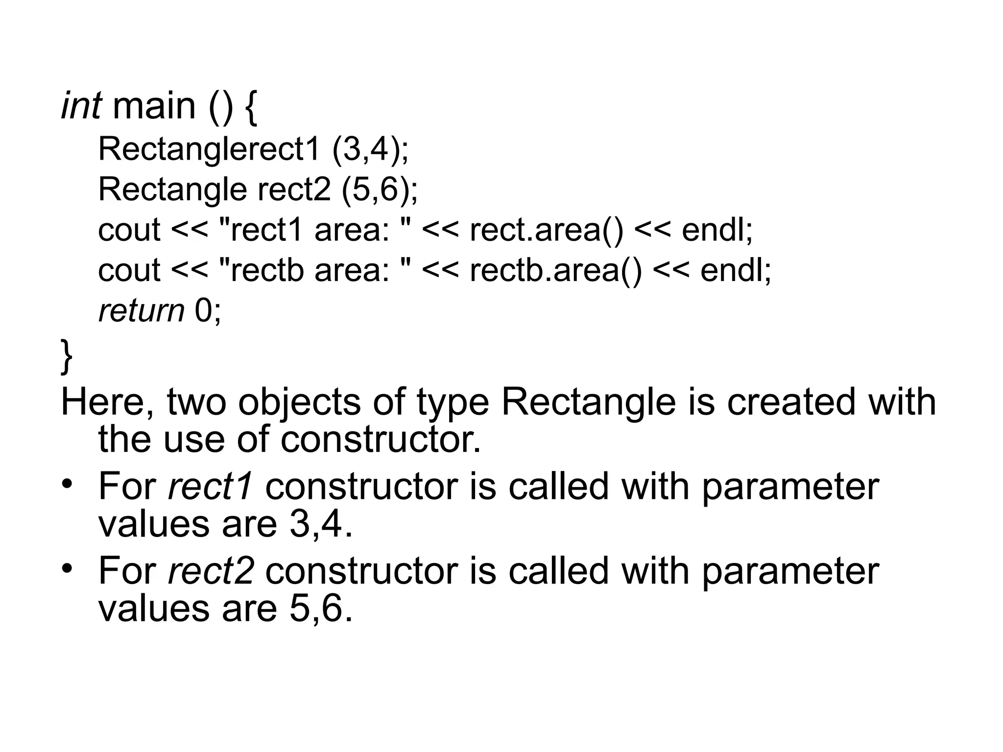 int main () {
  Rectanglerect1 (3,4);
  Rectangle rect2 (5,6);
  cout << "rect1 area: " << rect.area() << endl;
  cout << "rectb area: " << rectb.area() << endl;
  return 0;
}
Here, two objects of type Rectangle is created with
  the use of constructor.
• For rect1 constructor is called with parameter
  values are 3,4.
• For rect2 constructor is called with parameter
  values are 5,6.
 