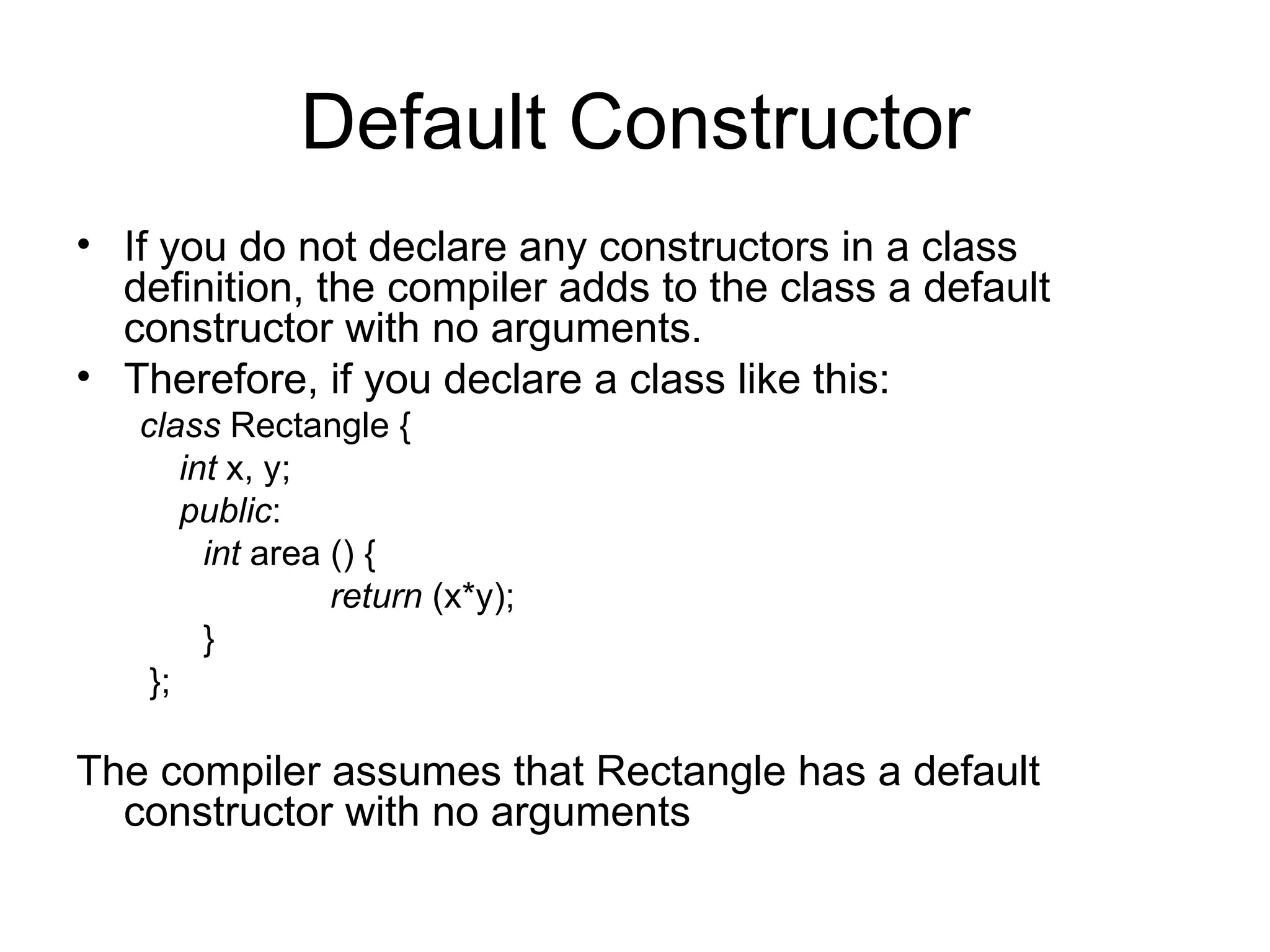 Default Constructor
• If you do not declare any constructors in a class
  definition, the compiler adds to the class a default
  constructor with no arguments.
• Therefore, if you declare a class like this:
   class Rectangle {
       int x, y;
       public:
         int area () {
                  return (x*y);
         }
    };

The compiler assumes that Rectangle has a default
  constructor with no arguments
 