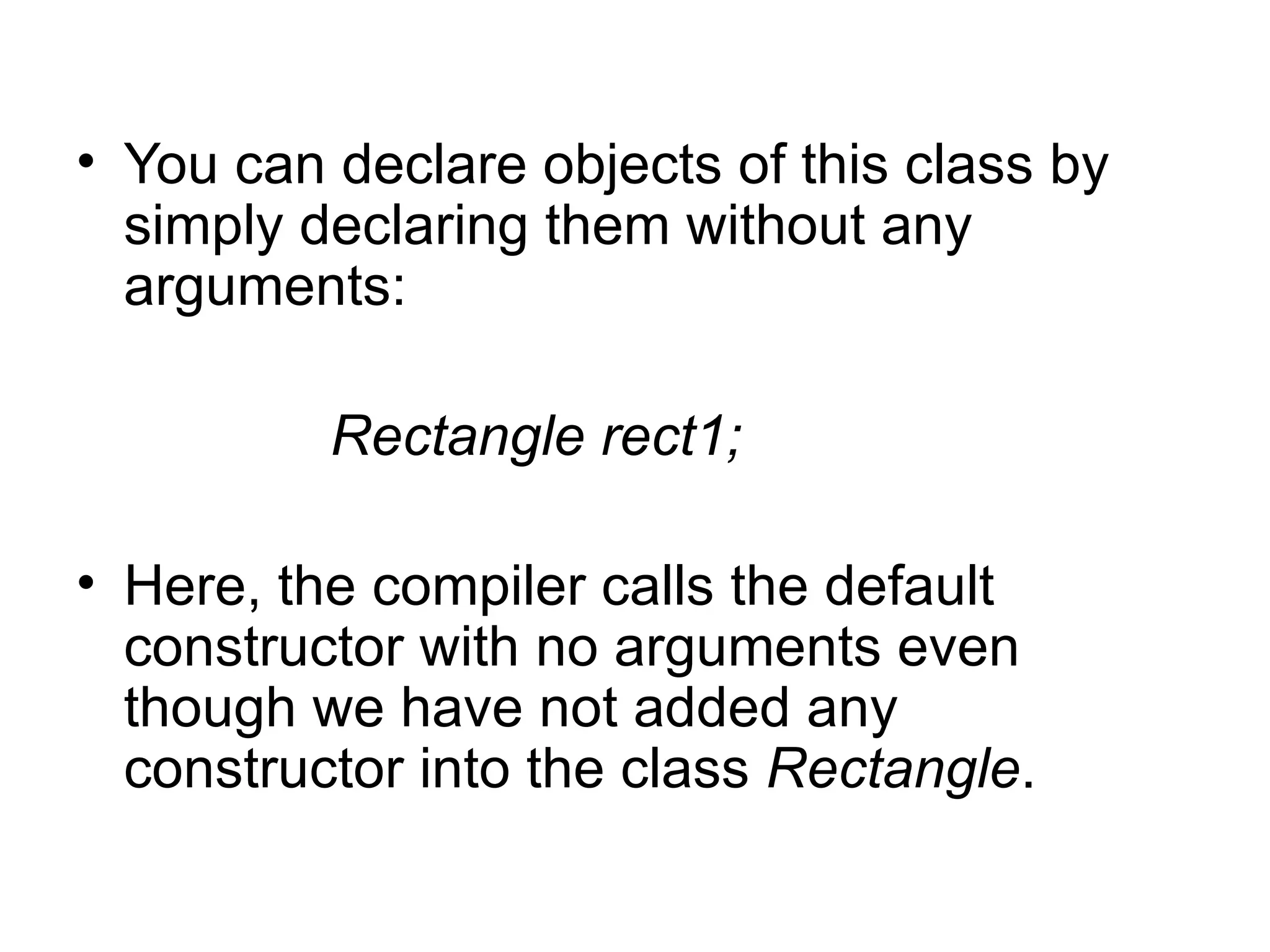 • You can declare objects of this class by
  simply declaring them without any
  arguments:

          Rectangle rect1;

• Here, the compiler calls the default
  constructor with no arguments even
  though we have not added any
  constructor into the class Rectangle.
 
