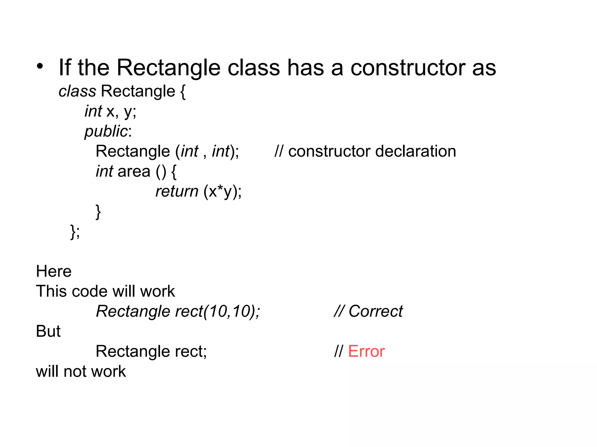 • If the Rectangle class has a constructor as
   class Rectangle {
        int x, y;
        public:
          Rectangle (int , int);   // constructor declaration
          int area () {
                   return (x*y);
          }
     };

Here
This code will work
         Rectangle rect(10,10);            // Correct
But
         Rectangle rect;                   // Error
will not work
 