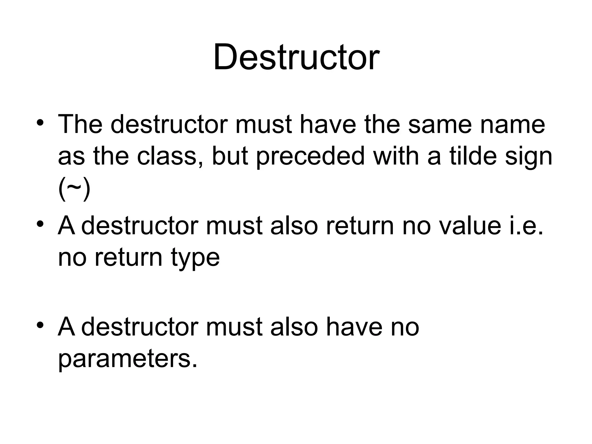 Destructor
• The destructor must have the same name
  as the class, but preceded with a tilde sign
  (~)
• A destructor must also return no value i.e.
  no return type

• A destructor must also have no
  parameters.
 