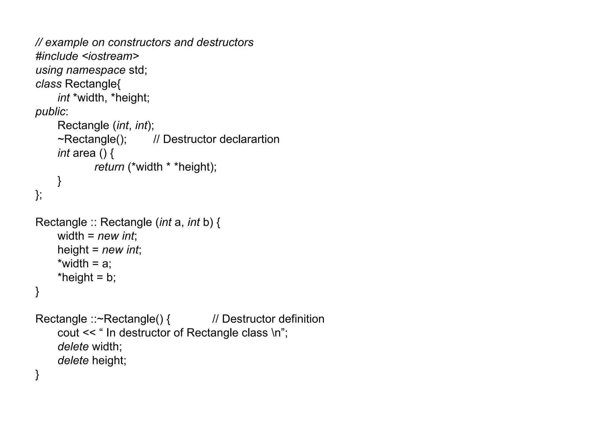 // example on constructors and destructors
#include <iostream>
using namespace std;
class Rectangle{
     int *width, *height;
public:
     Rectangle (int, int);
     ~Rectangle();        // Destructor declarartion
     int area () {
             return (*width * *height);
     }
};

Rectangle :: Rectangle (int a, int b) {
   width = new int;
   height = new int;
   *width = a;
   *height = b;
}

Rectangle ::~Rectangle() {        // Destructor definition
   cout << “ In destructor of Rectangle class n”;
   delete width;
   delete height;
}
 