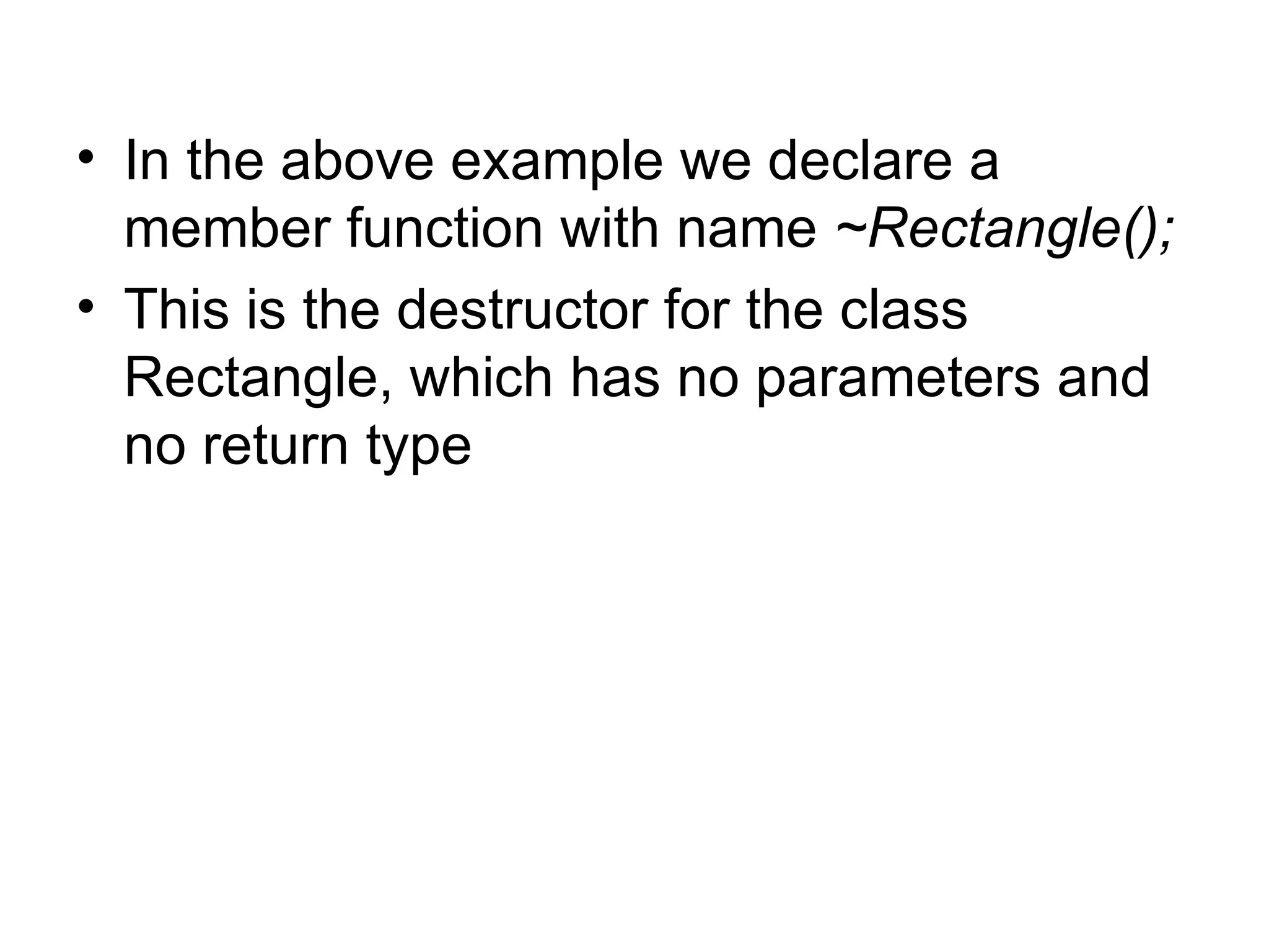 • In the above example we declare a
  member function with name ~Rectangle();
• This is the destructor for the class
  Rectangle, which has no parameters and
  no return type
 