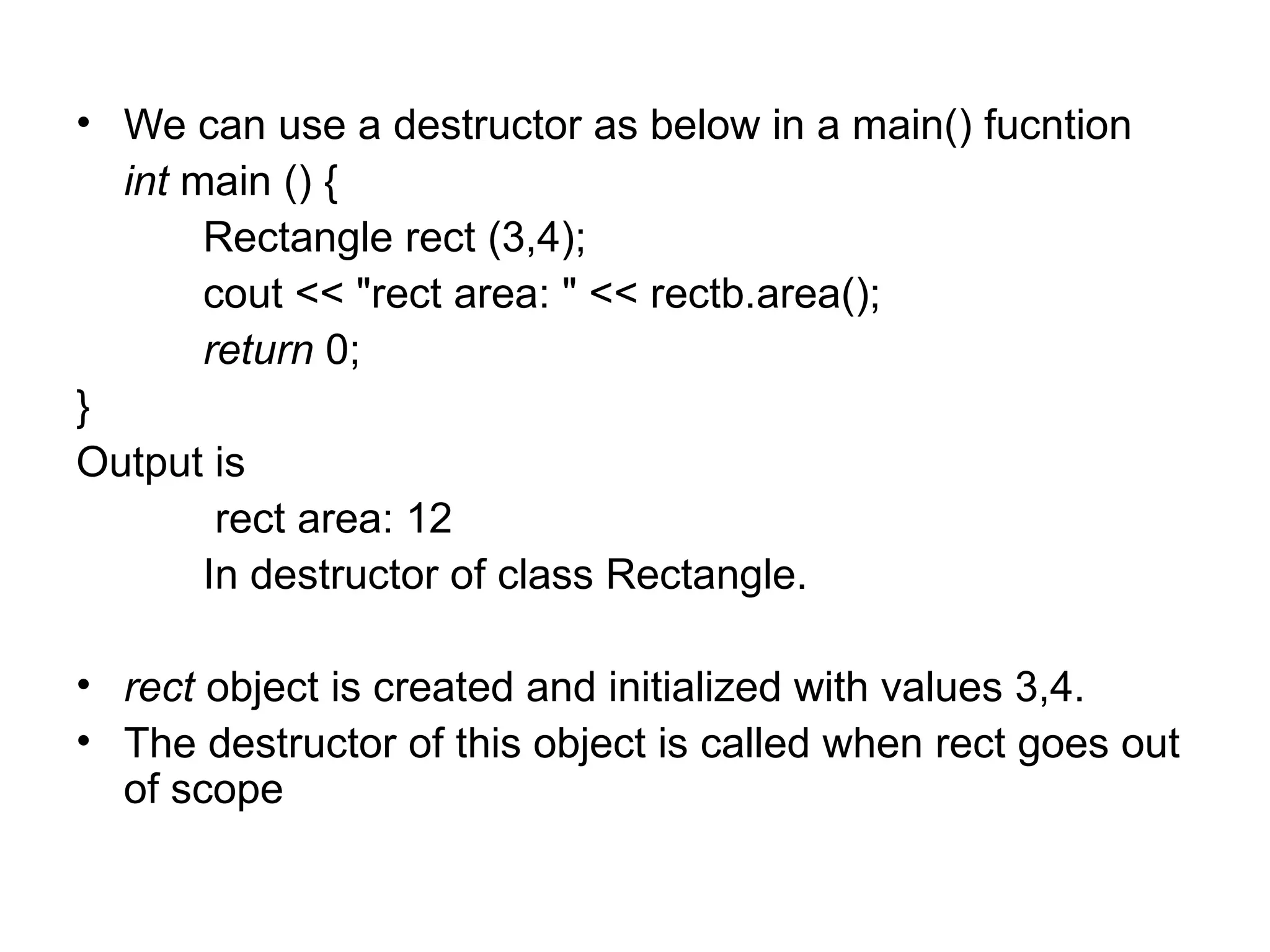 • We can use a destructor as below in a main() fucntion
  int main () {
       Rectangle rect (3,4);
       cout << "rect area: " << rectb.area();
       return 0;
}
Output is
        rect area: 12
       In destructor of class Rectangle.

• rect object is created and initialized with values 3,4.
• The destructor of this object is called when rect goes out
  of scope
 
