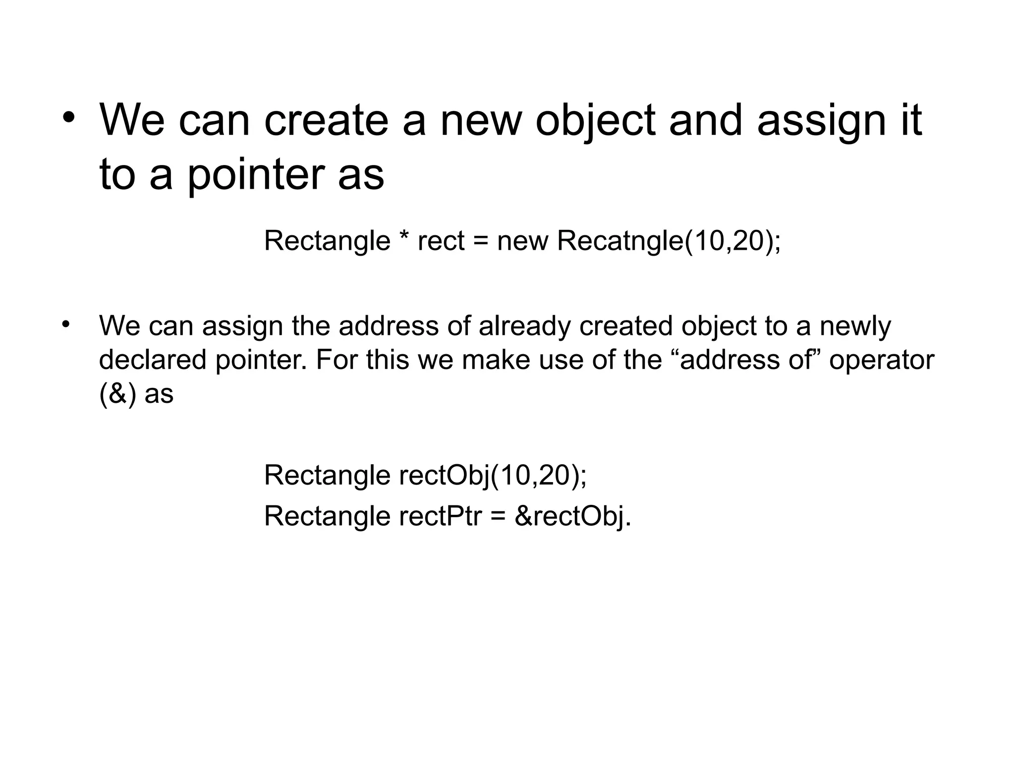 • We can create a new object and assign it
  to a pointer as
                Rectangle * rect = new Recatngle(10,20);

• We can assign the address of already created object to a newly
  declared pointer. For this we make use of the “address of” operator
  (&) as

                Rectangle rectObj(10,20);
                Rectangle rectPtr = &rectObj.
 