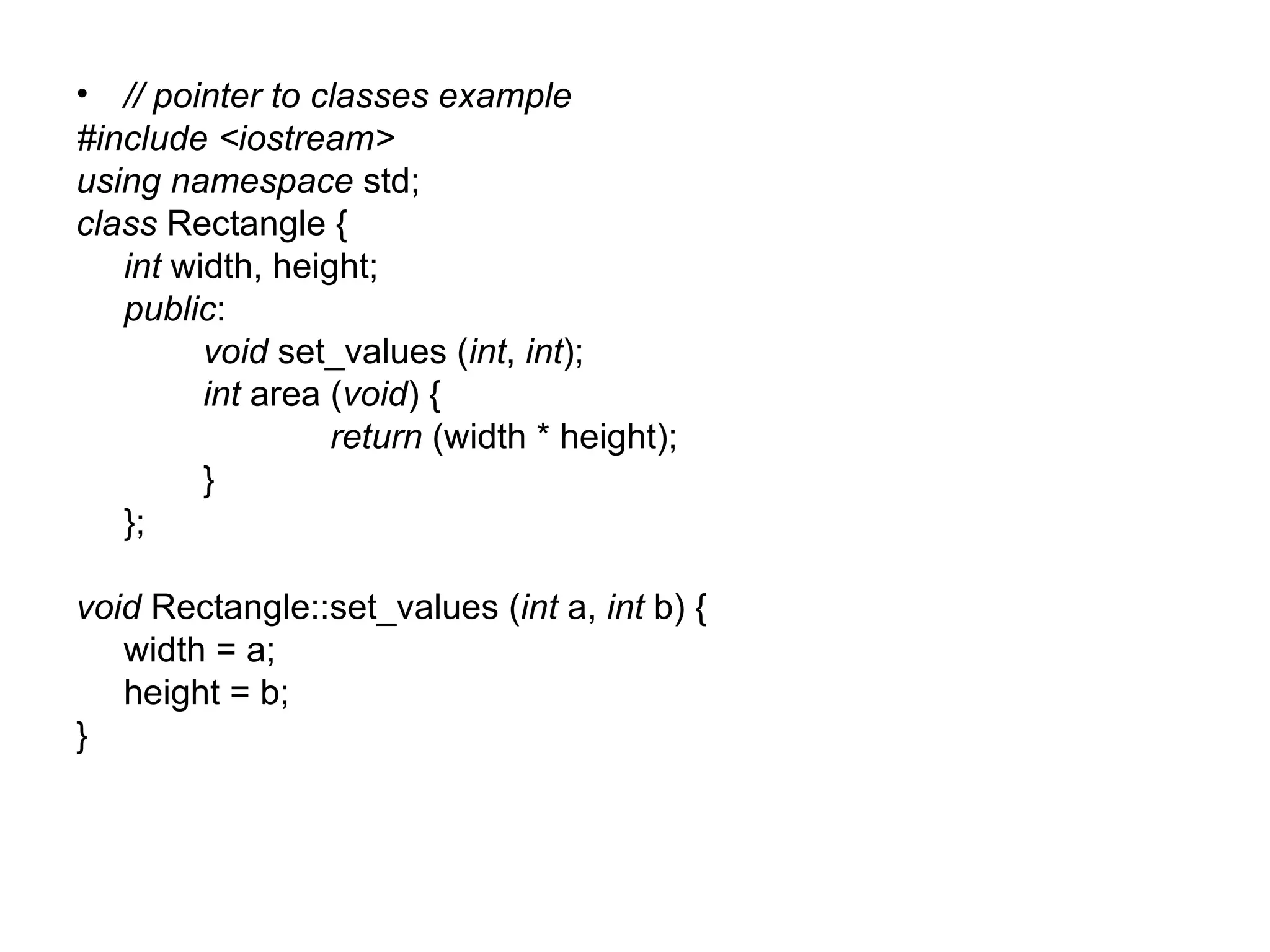 • // pointer to classes example
#include <iostream>
using namespace std;
class Rectangle {
   int width, height;
   public:
         void set_values (int, int);
         int area (void) {
                  return (width * height);
         }
   };

void Rectangle::set_values (int a, int b) {
   width = a;
   height = b;
}
 