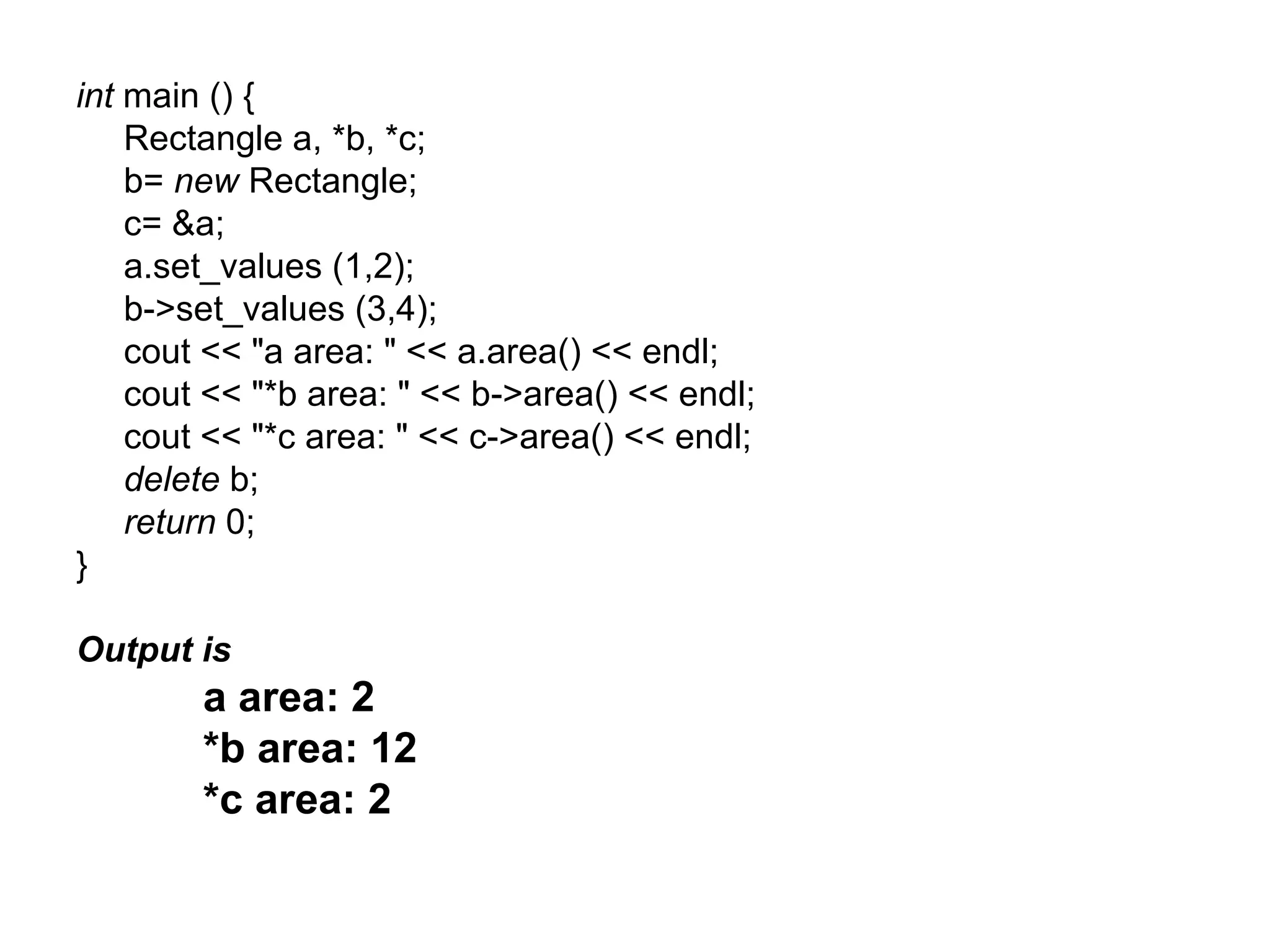 int main () {
    Rectangle a, *b, *c;
    b= new Rectangle;
    c= &a;
    a.set_values (1,2);
    b->set_values (3,4);
    cout << "a area: " << a.area() << endl;
    cout << "*b area: " << b->area() << endl;
    cout << "*c area: " << c->area() << endl;
    delete b;
    return 0;
}

Output is
        a area: 2
        *b area: 12
        *c area: 2
 