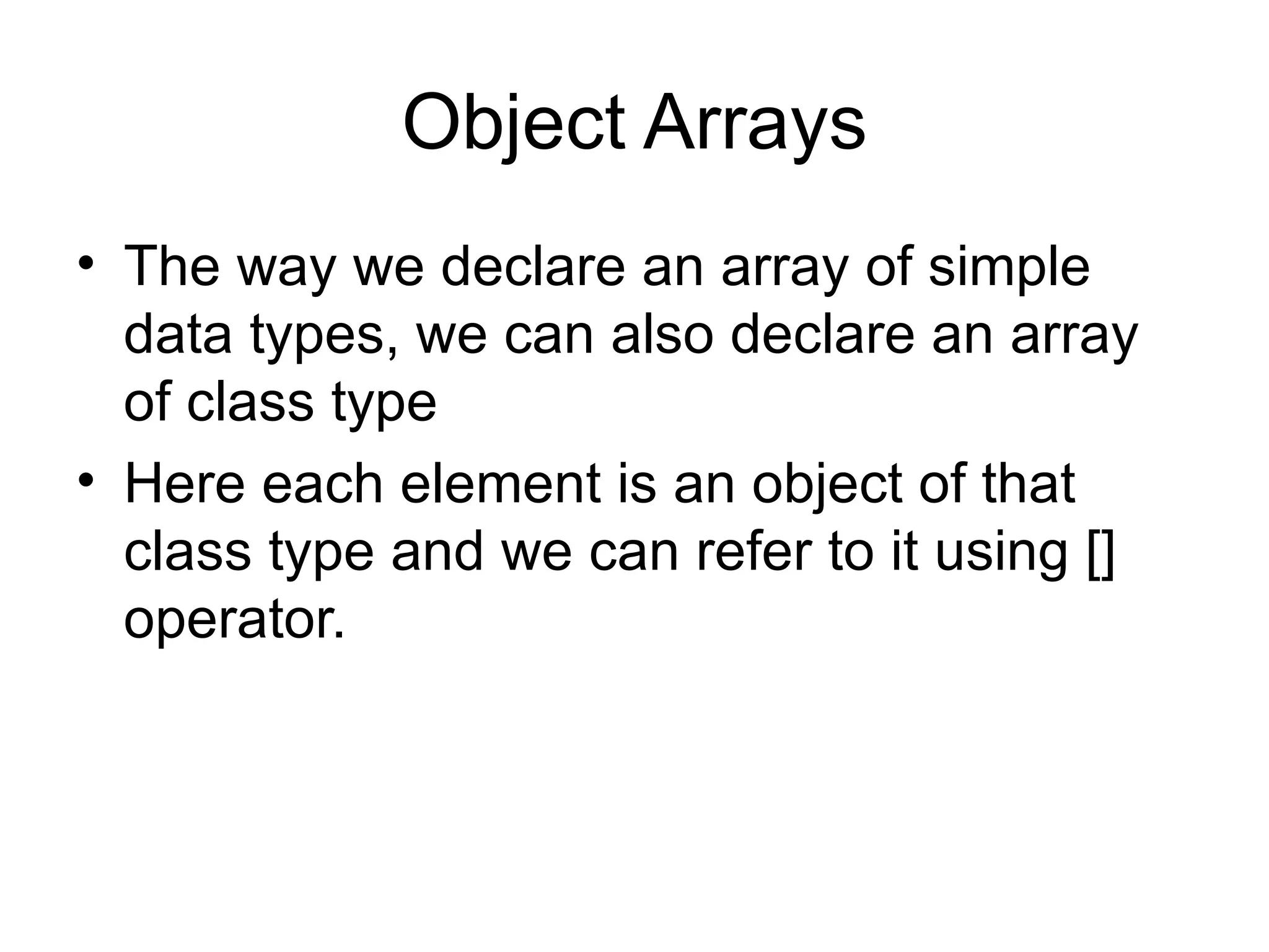Object Arrays
• The way we declare an array of simple
  data types, we can also declare an array
  of class type
• Here each element is an object of that
  class type and we can refer to it using []
  operator.
 
