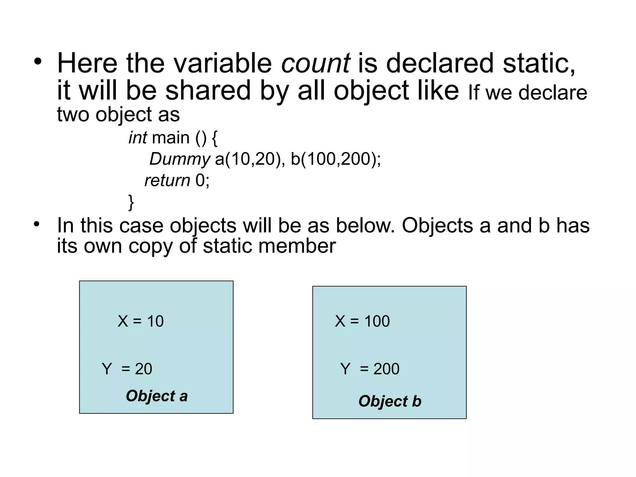 • Here the variable count is declared static,
  it will be shared by all object like If we declare
  two object as
          int main () {
             Dummy a(10,20), b(100,200);
            return 0;
          }
• In this case objects will be as below. Objects a and b has
  its own copy of static member


         X = 10                   X = 100


       Y = 20                      Y = 200
         Object a                    Object b
 