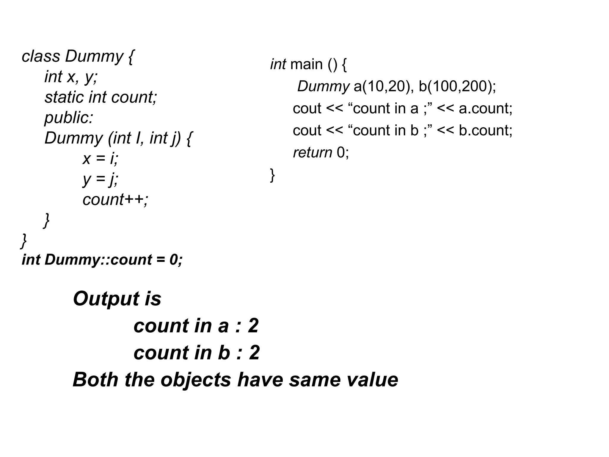 class Dummy {               int main () {
   int x, y;
                                 Dummy a(10,20), b(100,200);
   static int count;
                                cout << “count in a ;” << a.count;
   public:
                                cout << “count in b ;” << b.count;
   Dummy (int I, int j) {
          x = i;                return 0;
          y = j;            }
          count++;
   }
}
int Dummy::count = 0;

       Output is
             count in a : 2
             count in b : 2
       Both the objects have same value
 