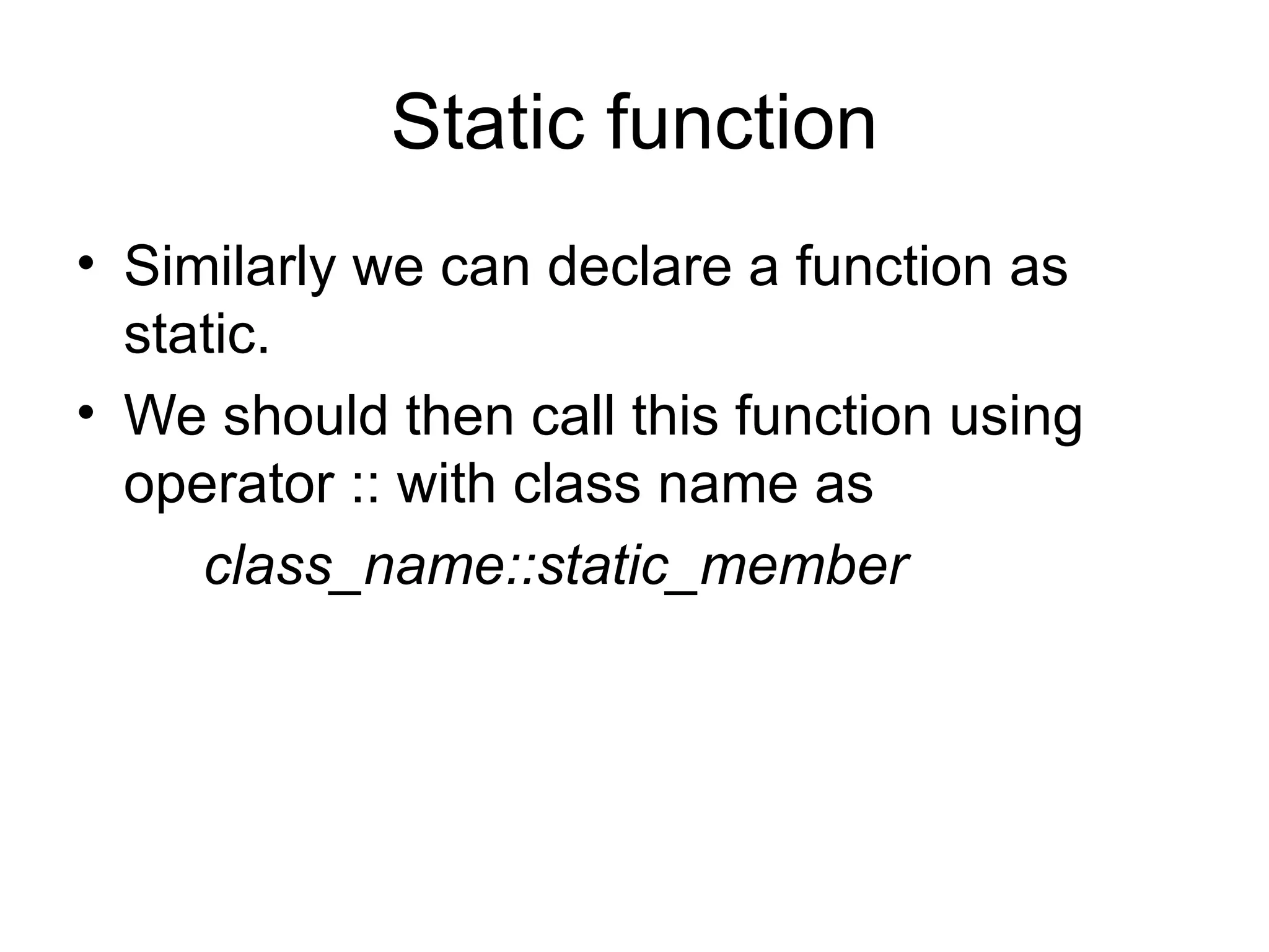 Static function
• Similarly we can declare a function as
  static.
• We should then call this function using
  operator :: with class name as
     class_name::static_member
 