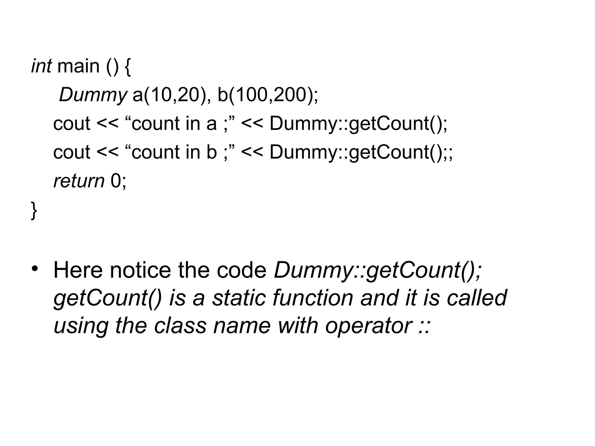 int main () {
    Dummy a(10,20), b(100,200);
   cout << “count in a ;” << Dummy::getCount();
   cout << “count in b ;” << Dummy::getCount();;
   return 0;
}


• Here notice the code Dummy::getCount();
  getCount() is a static function and it is called
  using the class name with operator ::
 