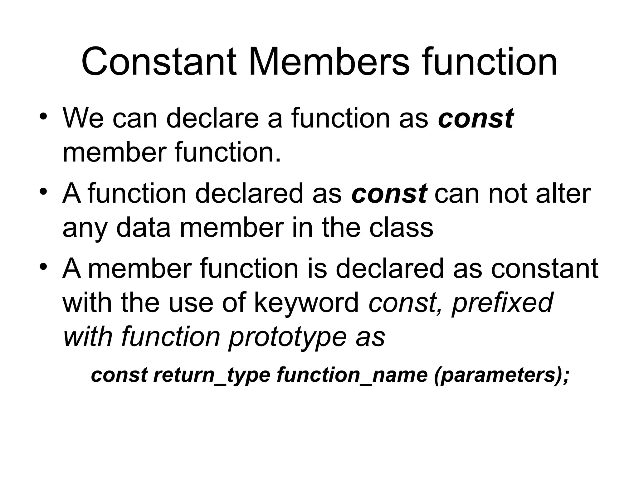 Constant Members function
• We can declare a function as const
  member function.
• A function declared as const can not alter
  any data member in the class
• A member function is declared as constant
  with the use of keyword const, prefixed
  with function prototype as
    const return_type function_name (parameters);
 