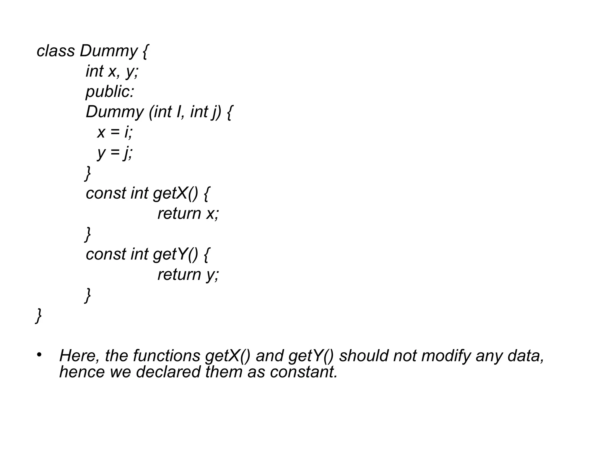 class Dummy {
      int x, y;
      public:
      Dummy (int I, int j) {
        x = i;
        y = j;
      }
      const int getX() {
                return x;
      }
      const int getY() {
                return y;
      }
}

• Here, the functions getX() and getY() should not modify any data,
  hence we declared them as constant.
 