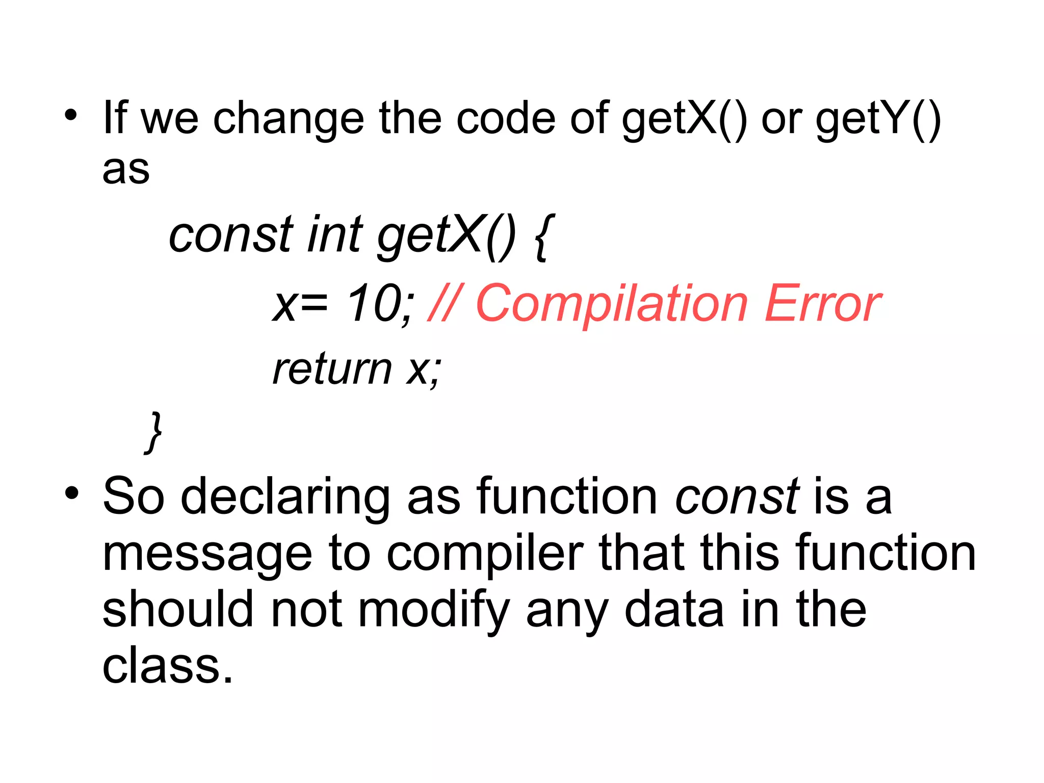 • If we change the code of getX() or getY()
  as
        const int getX() {
            x= 10; // Compilation Error
            return x;
    }
• So declaring as function const is a
  message to compiler that this function
  should not modify any data in the
  class.
 