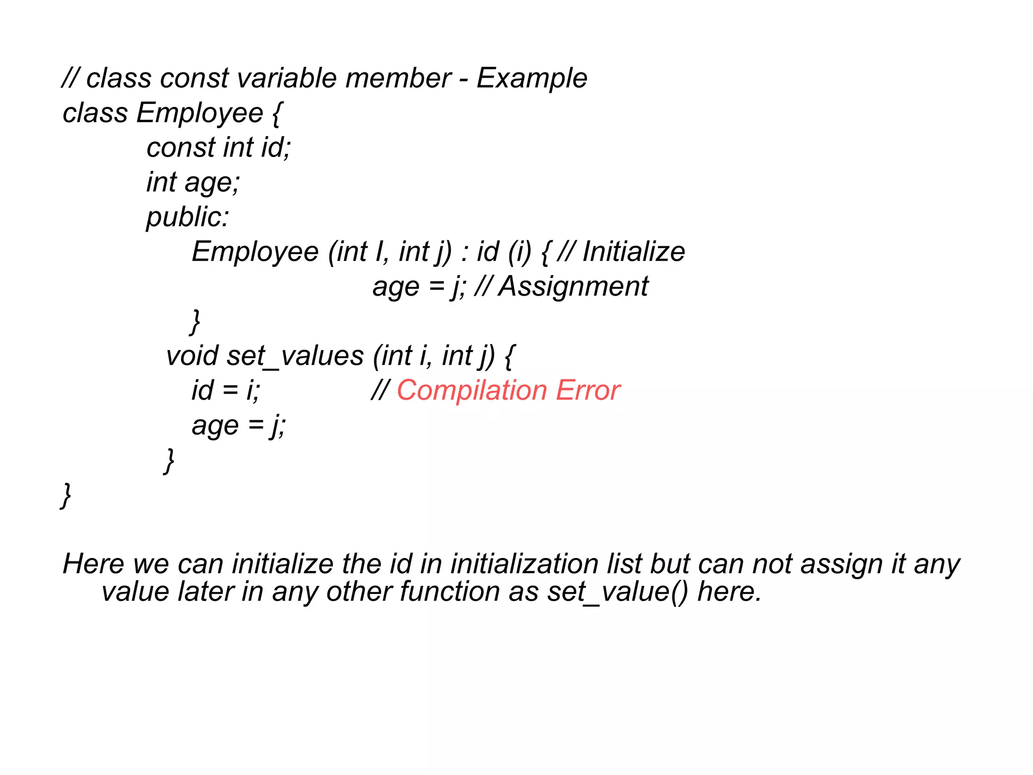 // class const variable member - Example
class Employee {
        const int id;
        int age;
        public:
            Employee (int I, int j) : id (i) { // Initialize
                          age = j; // Assignment
            }
          void set_values (int i, int j) {
            id = i;       // Compilation Error
            age = j;
          }
}

Here we can initialize the id in initialization list but can not assign it any
  value later in any other function as set_value() here.
 