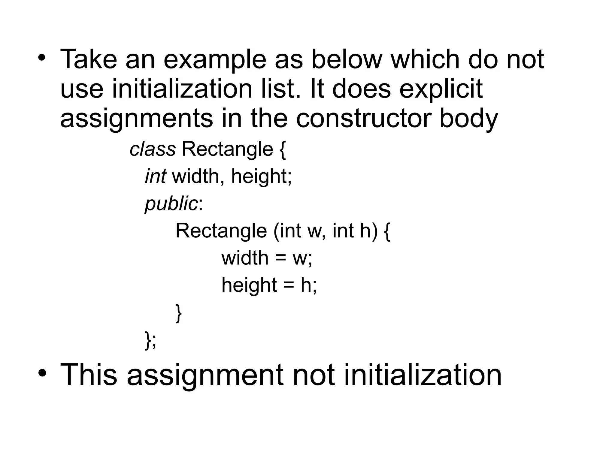 • Take an example as below which do not
  use initialization list. It does explicit
  assignments in the constructor body
       class Rectangle {
         int width, height;
         public:
             Rectangle (int w, int h) {
                  width = w;
                  height = h;
             }
         };
• This assignment not initialization
 
