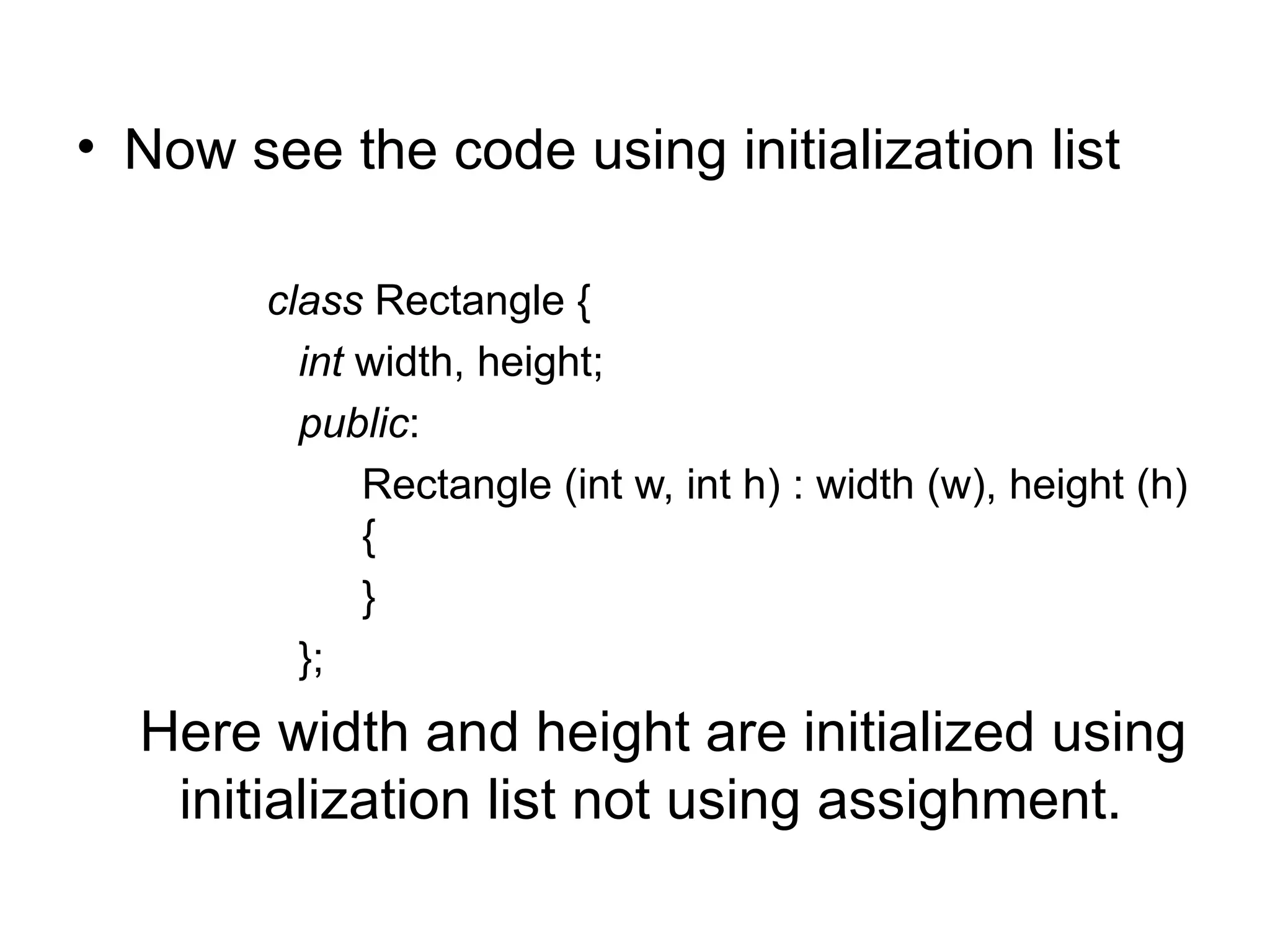 • Now see the code using initialization list

        class Rectangle {
          int width, height;
          public:
              Rectangle (int w, int h) : width (w), height (h)
              {
              }
          };
  Here width and height are initialized using
   initialization list not using assighment.
 
