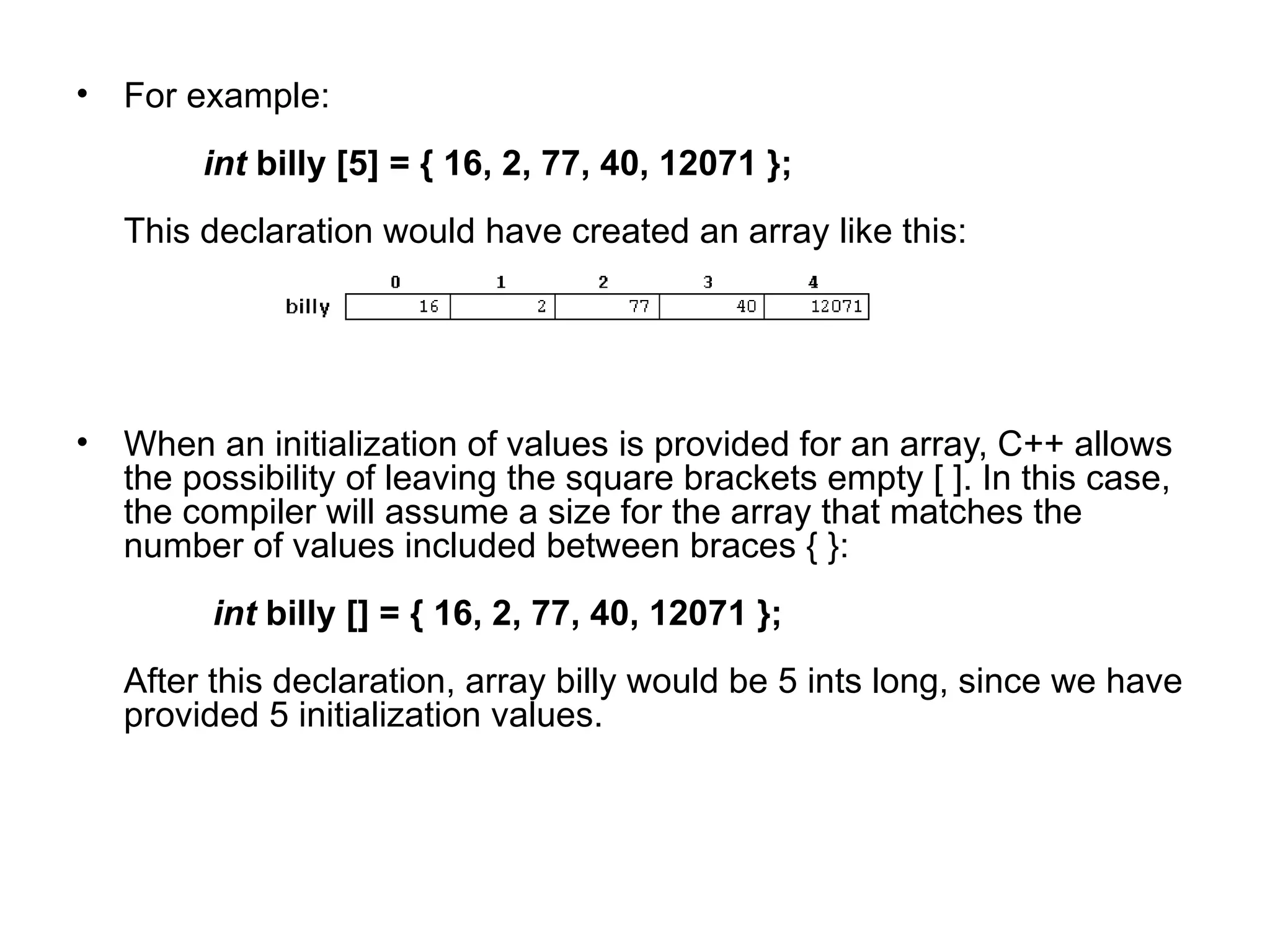• For example:
        int billy [5] = { 16, 2, 77, 40, 12071 };
   This declaration would have created an array like this:




• When an initialization of values is provided for an array, C++ allows
  the possibility of leaving the square brackets empty [ ]. In this case,
  the compiler will assume a size for the array that matches the
  number of values included between braces { }:
         int billy [] = { 16, 2, 77, 40, 12071 };
   After this declaration, array billy would be 5 ints long, since we have
   provided 5 initialization values.
 