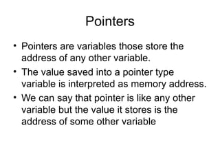 Pointers
• Pointers are variables those store the
  address of any other variable.
• The value saved into a pointer type
  variable is interpreted as memory address.
• We can say that pointer is like any other
  variable but the value it stores is the
  address of some other variable
 