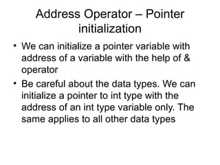 Address Operator – Pointer
            initialization
• We can initialize a pointer variable with
  address of a variable with the help of &
  operator
• Be careful about the data types. We can
  initialize a pointer to int type with the
  address of an int type variable only. The
  same applies to all other data types
 