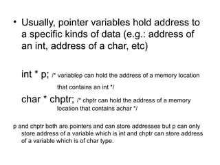 • Usually, pointer variables hold address to
  a specific kinds of data (e.g.: address of
  an int, address of a char, etc)

   int * p; /* variablep can hold the address of a memory location
                that contains an int */

   char * chptr; /* chptr can hold the address of a memory
                location that contains achar */

p and chptr both are pointers and can store addresses but p can only
   store address of a variable which is int and chptr can store address
   of a variable which is of char type.
 