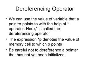 Dereferencing Operator
• We can use the value of variable that a
  pointer points to with the help of *
  operator. Here,* is called the
  dereferencing operator
• The expression *p denotes the value of
  memory cell to which p points
• Be careful not to dereference a pointer
  that has not yet been initialized.
 