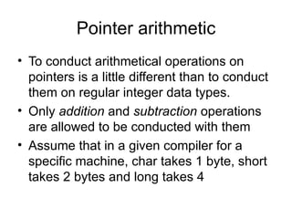 Pointer arithmetic
• To conduct arithmetical operations on
  pointers is a little different than to conduct
  them on regular integer data types.
• Only addition and subtraction operations
  are allowed to be conducted with them
• Assume that in a given compiler for a
  specific machine, char takes 1 byte, short
  takes 2 bytes and long takes 4
 