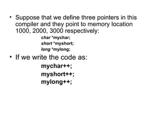 • Suppose that we define three pointers in this
  compiler and they point to memory location
  1000, 2000, 3000 respectively:
           char *mychar;
           short *myshort;
           long *mylong;
• If we write the code as:
           mychar++;
           myshort++;
           mylong++;
 