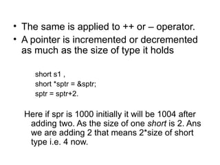 • The same is applied to ++ or – operator.
• A pointer is incremented or decremented
  as much as the size of type it holds

     short s1 ,
     short *sptr = &sptr;
     sptr = sptr+2.

  Here if spr is 1000 initially it will be 1004 after
   adding two. As the size of one short is 2. Ans
   we are adding 2 that means 2*size of short
   type i.e. 4 now.
 
