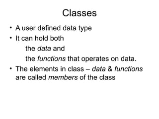Classes
• A user defined data type
• It can hold both
      the data and
      the functions that operates on data.
• The elements in class – data & functions
  are called members of the class
 