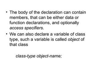 • The body of the declaration can contain
  members, that can be either data or
  function declarations, and optionally
  access specifiers.
• We can also declare a variable of class
  type, such a variable is called object of
  that class

     class-type object-name;
 