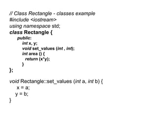 // Class Rectangle - classes example
#include <iostream>
using namespace std;
class Rectangle {
     public:
       int x, y;
       void set_values (int , int);
       int area () {
         return (x*y);
       }
};

void Rectangle::set_values (int a, int b) {
   x = a;
  y = b;
}
 