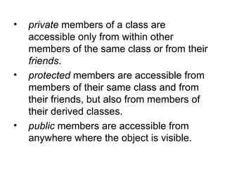 •   private members of a class are
    accessible only from within other
    members of the same class or from their
    friends.
•   protected members are accessible from
    members of their same class and from
    their friends, but also from members of
    their derived classes.
•   public members are accessible from
    anywhere where the object is visible.
 