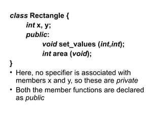 class Rectangle {
     int x, y;
     public:
           void set_values (int,int);
           int area (void);
}
• Here, no specifier is associated with
  members x and y, so these are private
• Both the member functions are declared
  as public
 