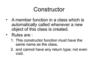 Constructor
• A member function in a class which is
  automatically called whenever a new
  object of this class is created.
• Rules are :
  1. This constructor function must have the
     same name as the class,
  2. and cannot have any return type; not even
     void.
 
