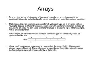 Arrays
•   An array is a series of elements of the same type placed in contiguous memory
    locations that can be individually referenced by adding an index to a unique identifier.

•   That means that, for example, we can store 5 values of type int in an array without
    having to declare 5 different variables, each one with a different identifier. Instead of
    that, using an array we can store 5 different values of the same type, int for example,
    with a unique identifier.
    For example, an array to contain 5 integer values of type int called billy could be
    represented like this:




•   where each blank panel represents an element of the array, that in this case are
    integer values of type int. These elements are numbered from 0 to 4 since in arrays
    the first index is always 0, independently of its length.
 