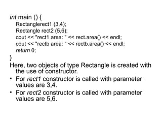 int main () {
  Rectanglerect1 (3,4);
  Rectangle rect2 (5,6);
  cout << "rect1 area: " << rect.area() << endl;
  cout << "rectb area: " << rectb.area() << endl;
  return 0;
}
Here, two objects of type Rectangle is created with
  the use of constructor.
• For rect1 constructor is called with parameter
  values are 3,4.
• For rect2 constructor is called with parameter
  values are 5,6.
 
