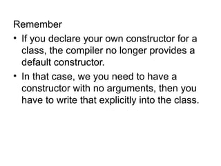 Remember
• If you declare your own constructor for a
  class, the compiler no longer provides a
  default constructor.
• In that case, we you need to have a
  constructor with no arguments, then you
  have to write that explicitly into the class.
 