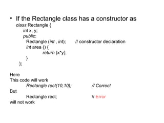 • If the Rectangle class has a constructor as
   class Rectangle {
        int x, y;
        public:
          Rectangle (int , int);   // constructor declaration
          int area () {
                   return (x*y);
          }
     };

Here
This code will work
         Rectangle rect(10,10);            // Correct
But
         Rectangle rect;                   // Error
will not work
 