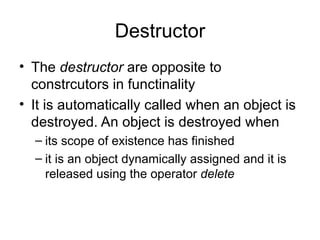 Destructor
• The destructor are opposite to
  constrcutors in functinality
• It is automatically called when an object is
  destroyed. An object is destroyed when
  – its scope of existence has finished
  – it is an object dynamically assigned and it is
    released using the operator delete
 