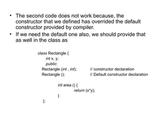 • The second code does not work because, the
  constructor that we defined has overrided the default
  constructor provided by compiler.
• If we need the default one also, we should provide that
  as well in the class as

           class Rectangle {
                int x, y;
                public:
              Rectangle (int , int);      // constructor declaration
              Rectangle ();               // Default constructor declaration

                       int area () {
                                 return (x*y);
                       }
              };
 