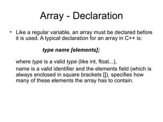 Array - Declaration
• Like a regular variable, an array must be declared before
  it is used. A typical declaration for an array in C++ is:

             type name [elements];

  where type is a valid type (like int, float...),
  name is a valid identifier and the elements field (which is
  always enclosed in square brackets []), specifies how
  many of these elements the array has to contain.
 
